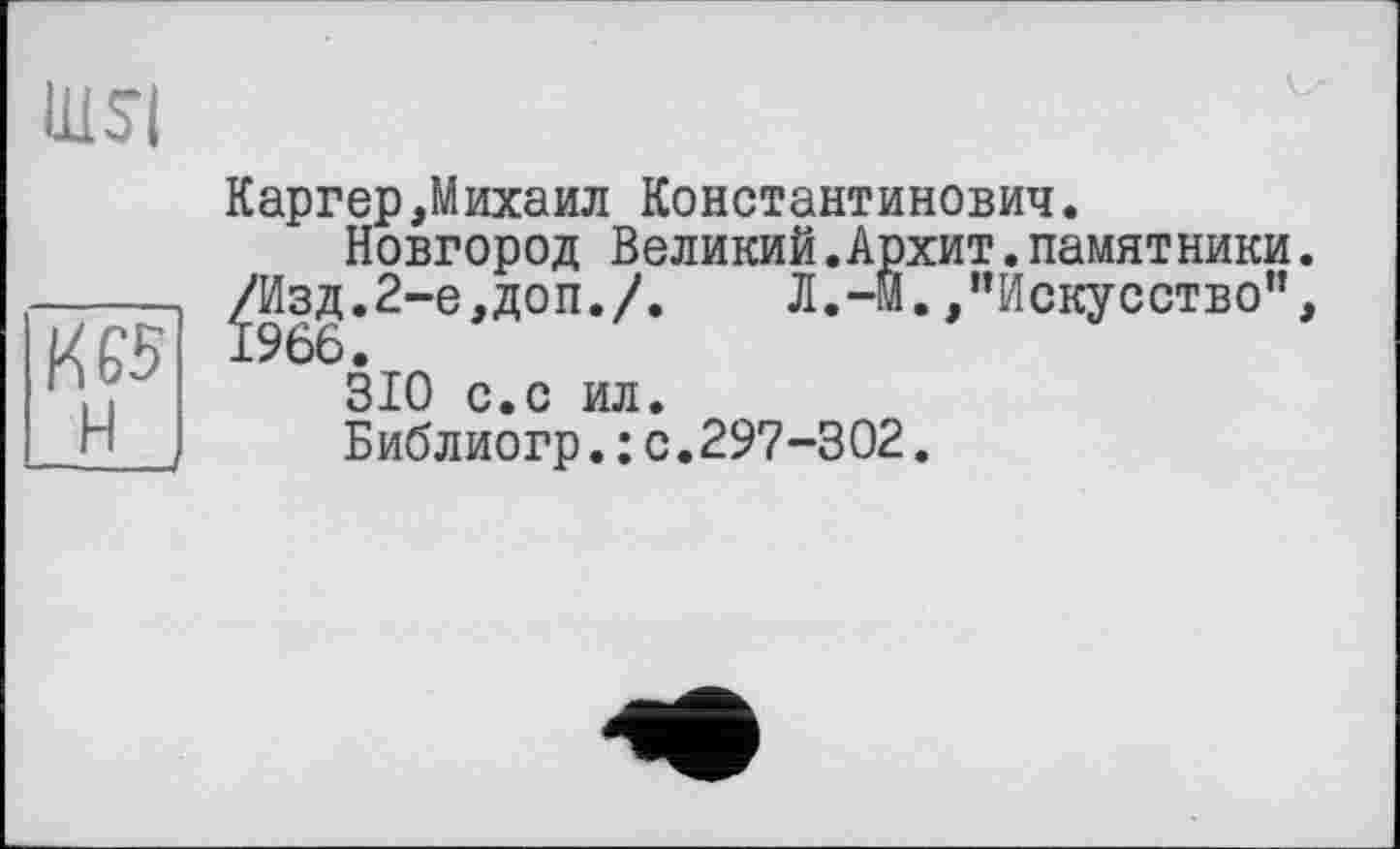 ﻿nisi
Каргер,Михаил Константинович. Новгород Великий.Архит.памятники.
’.	Л.-М./’Искусство”,
-----/Изд.2-е,доп./ l/fô Ьбб. 310 с.с ил
Библиогр. : с.297-302.